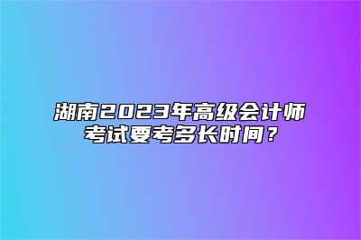 湖南2023年高级会计师考试要考多长时间？