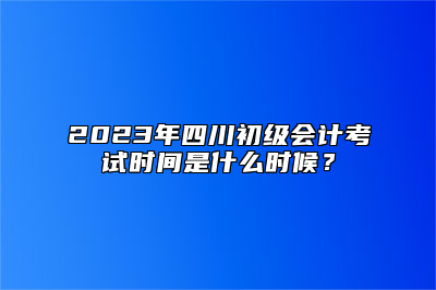 2023年四川初级会计考试时间是什么时候？