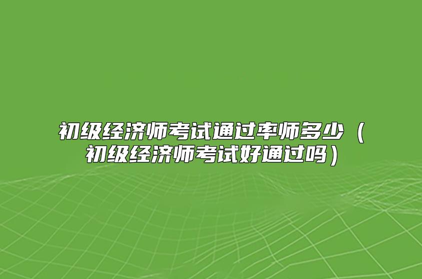 初级经济师考试通过率师多少（初级经济师考试好通过吗）