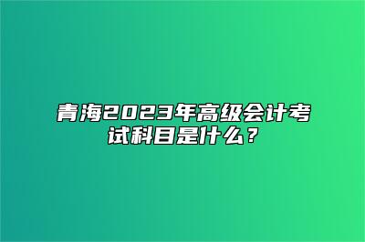 青海2023年高级会计考试科目是什么？