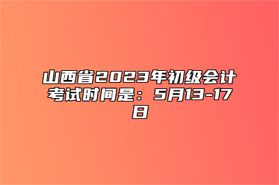 山西省2023年初级会计考试时间是：5月13-17日