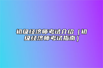 初级经济师考试介绍（初级经济师考试指南）