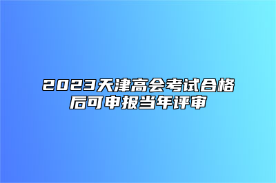 2023天津高会考试合格后可申报当年评审