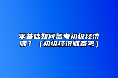 零基础如何备考初级经济师？（初级经济师备考）