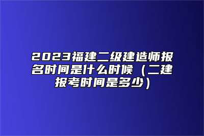2023福建二级建造师报名时间是什么时候（二建报考时间是多少）