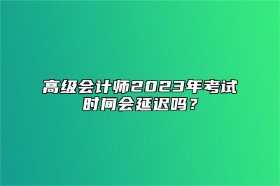高级会计师2023年考试时间会延迟吗？