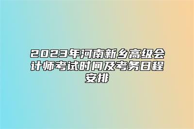 2023年河南新乡高级会计师考试时间及考务日程安排