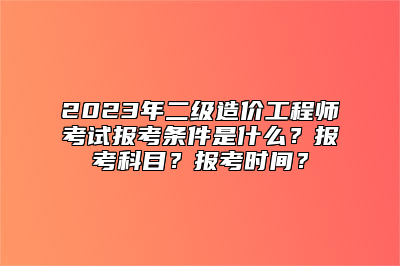 2023年二级造价工程师考试报考条件是什么？报考科目？报考时间？