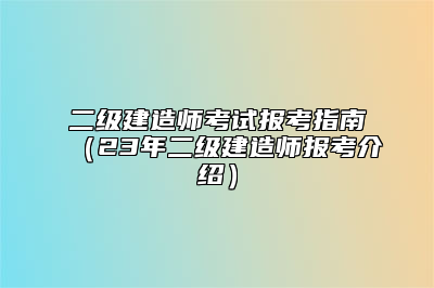 二级建造师考试报考指南（23年二级建造师报考介绍）