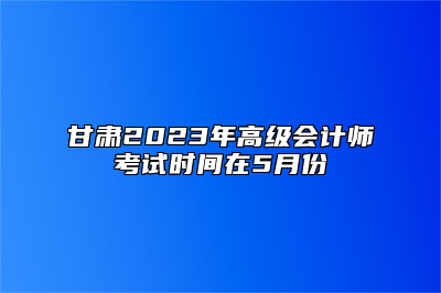 甘肃2023年高级会计师考试时间在5月份