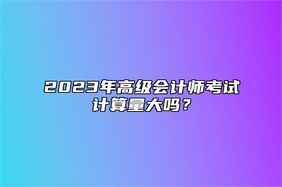 2023年高级会计师考试计算量大吗？
