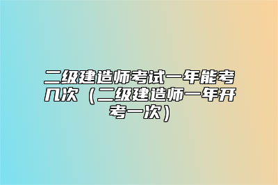二级建造师考试一年能考几次（二级建造师一年开考一次）
