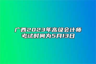 广西2023年高级会计师考试时间为5月13日