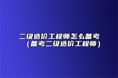 二级造价工程师怎么备考（备考二级造价工程师）