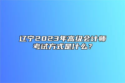 辽宁2023年高级会计师考试方式是什么？