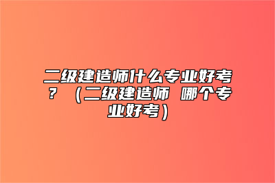 二级建造师什么专业好考？（二级建造师 哪个专业好考）