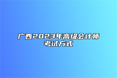 广西2023年高级会计师考试方式