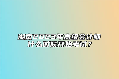 湖南2023年高级会计师什么时候开始考试？