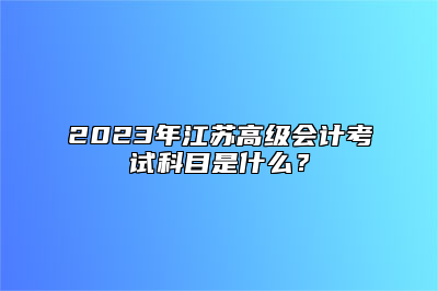 2023年江苏高级会计考试科目是什么？