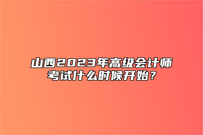 山西2023年高级会计师考试什么时候开始？