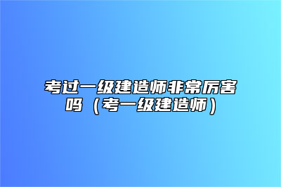 考过一级建造师非常厉害吗（考一级建造师）
