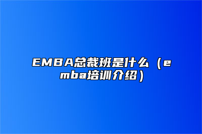 EMBA总裁班是什么（emba培训介绍）