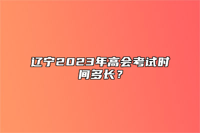 辽宁2023年高会考试时间多长？