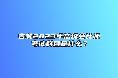 吉林2023年高级会计师考试科目是什么？