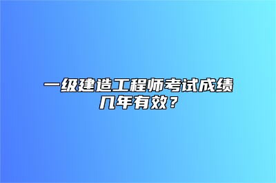 一级建造工程师考试成绩几年有效？