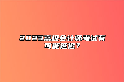 2023高级会计师考试有可能延迟？