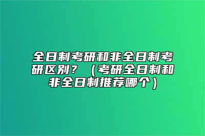 全日制考研和非全日制考研区别？（考研全日制和非全日制推荐哪个）