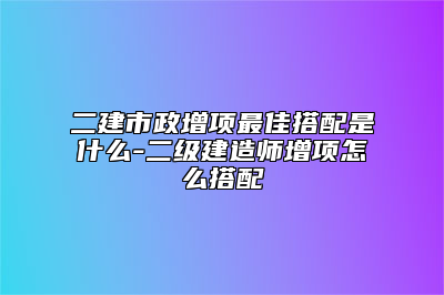 二建市政增项最佳搭配是什么-二级建造师增项怎么搭配