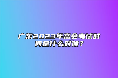 广东2023年高会考试时间是什么时候？