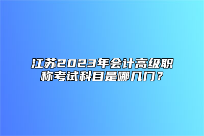 江苏2023年会计高级职称考试科目是哪几门？