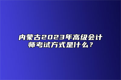内蒙古2023年高级会计师考试方式是什么？