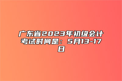 广东省2023年初级会计考试时间是：5月13-17日