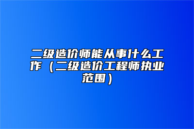 二级造价师能从事什么工作（二级造价工程师执业范围）