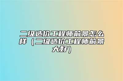 二级造价工程师前景怎么样（二级造价工程师前景大好）
