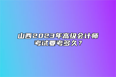 山西2023年高级会计师考试要考多久？