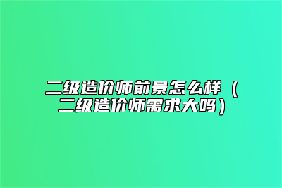 二级造价师前景怎么样（二级造价师需求大吗）