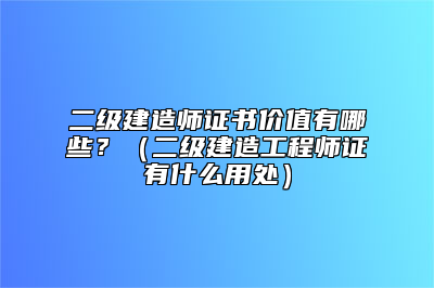 二级建造师证书价值有哪些？（二级建造工程师证有什么用处）