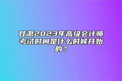 甘肃2023年高级会计师考试时间是什么时候开始的？