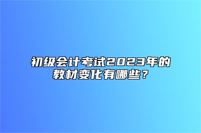 初级会计考试2023年的教材变化有哪些？