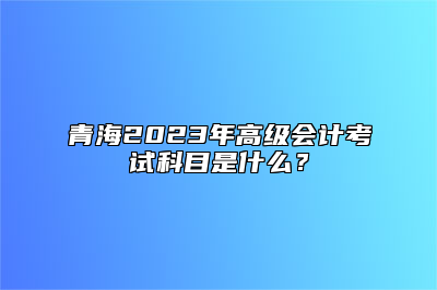 青海2023年高级会计考试科目是什么？