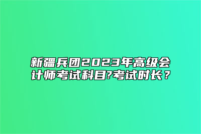 新疆兵团2023年高级会计师考试科目?考试时长？