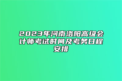 2023年河南洛阳高级会计师考试时间及考务日程安排