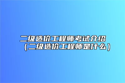 二级造价工程师考试介绍（二级造价工程师是什么）