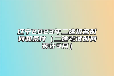 辽宁2023年二建报名时间和条件（二建考试时间预计3月）