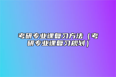 考研专业课复习方法（考研专业课复习规划）
