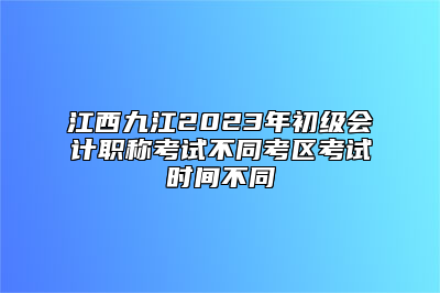 江西九江2023年初级会计职称考试不同考区考试时间不同